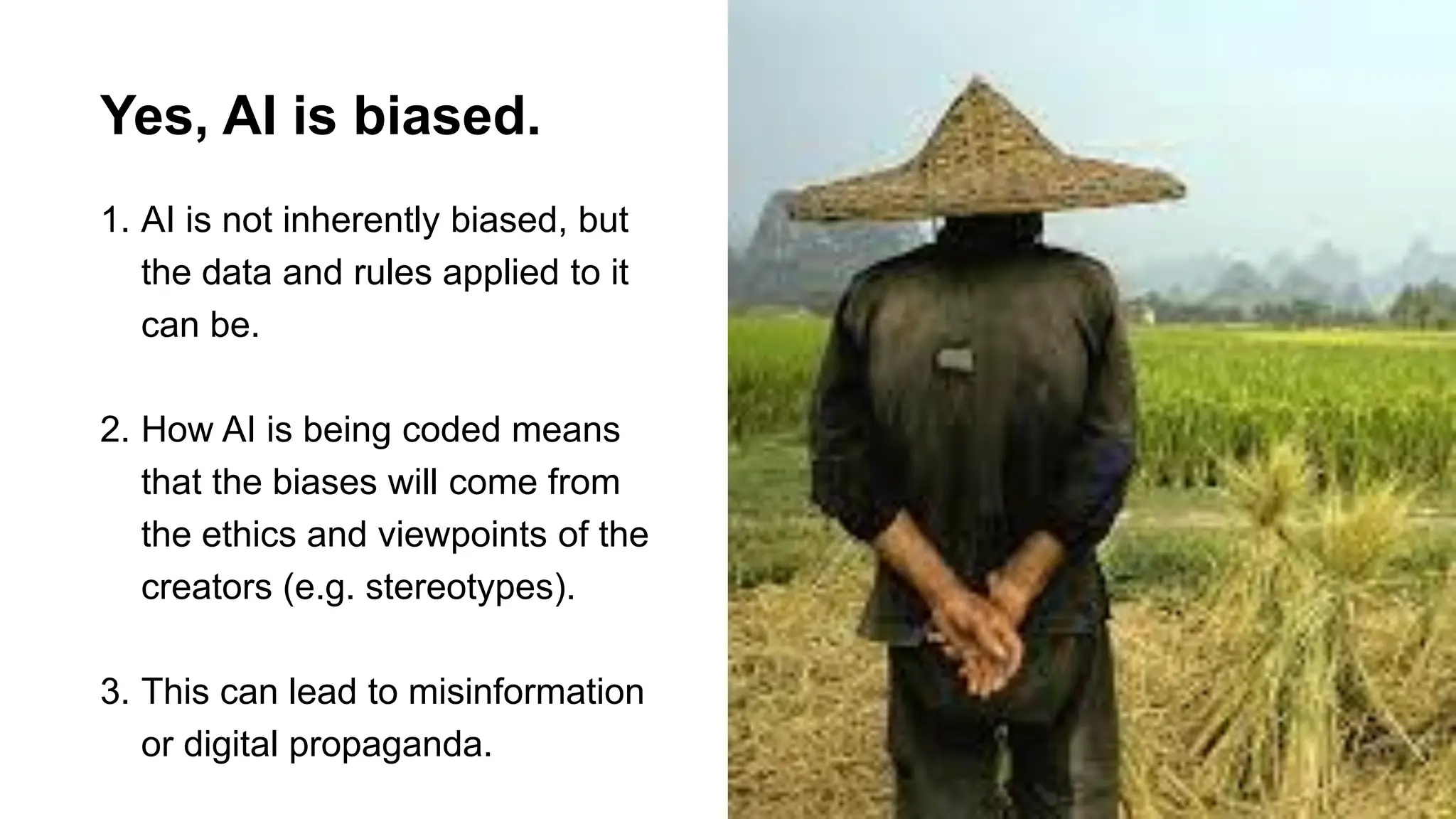 Yes, AI is biased.
1. AI is not inherently biased, but
the data and rules applied to it
can be.
2. How AI is being coded means
that the biases will come from
the ethics and viewpoints of the
creators (e.g. stereotypes).
3. This can lead to misinformation
or digital propaganda.
 