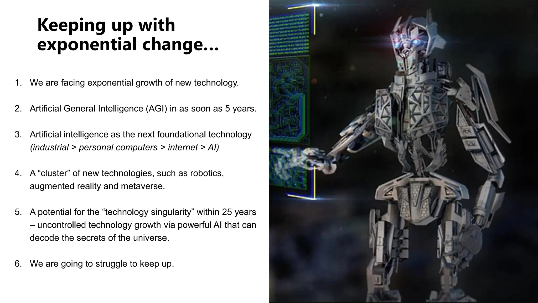 Keeping up with
exponential change…
1. We are facing exponential growth of new technology.
2. Artificial General Intelligence (AGI) in as soon as 5 years.
3. Artificial intelligence as the next foundational technology
(industrial > personal computers > internet > AI)
4. A “cluster” of new technologies, such as robotics,
augmented reality and metaverse.
5. A potential for the “technology singularity” within 25 years
– uncontrolled technology growth via powerful AI that can
decode the secrets of the universe.
6. We are going to struggle to keep up.
 