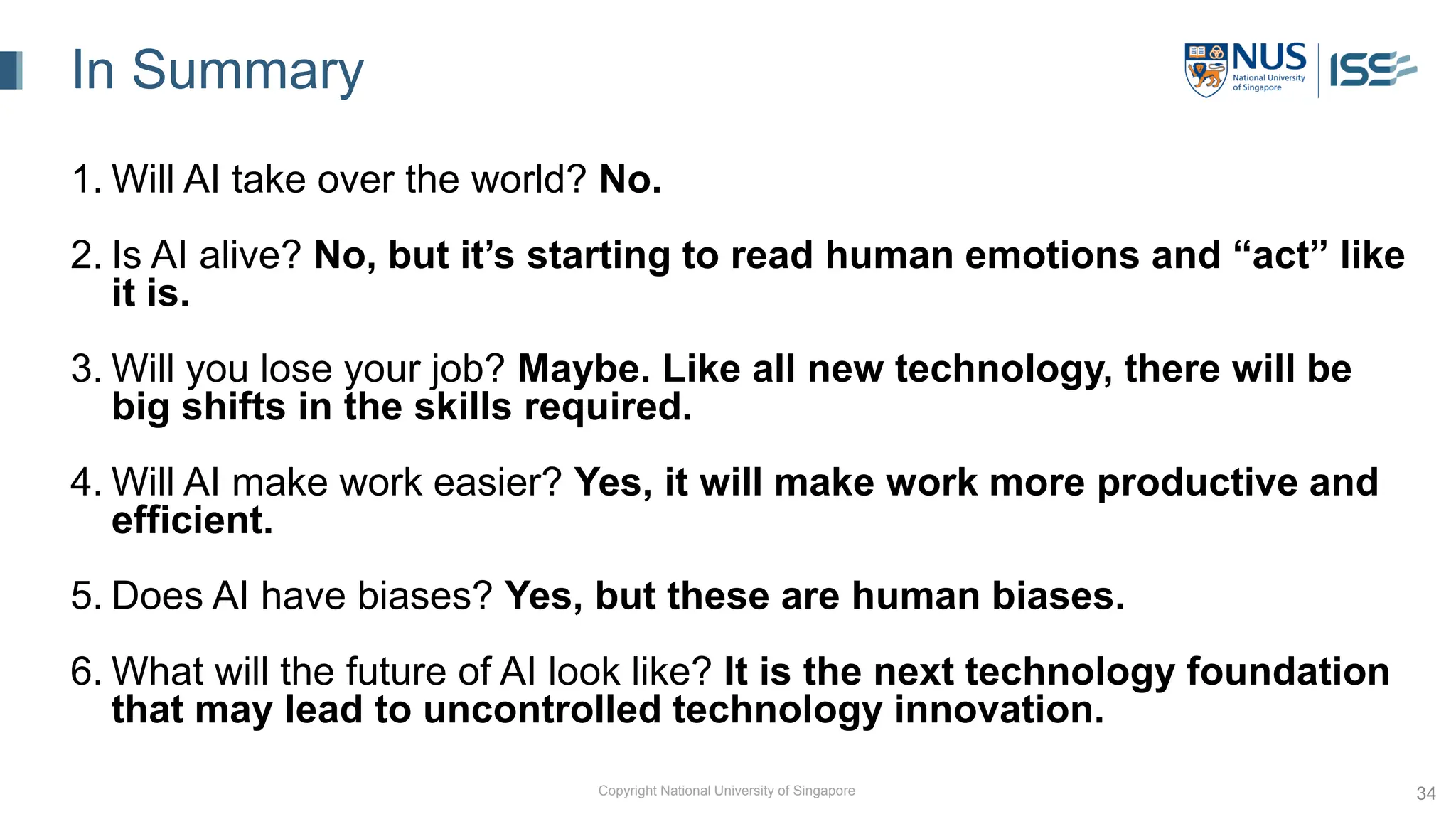 Copyright National University of Singapore 34
In Summary
1. Will AI take over the world? No.
2. Is AI alive? No, but it’s starting to read human emotions and “act” like
it is.
3. Will you lose your job? Maybe. Like all new technology, there will be
big shifts in the skills required.
4. Will AI make work easier? Yes, it will make work more productive and
efficient.
5. Does AI have biases? Yes, but these are human biases.
6. What will the future of AI look like? It is the next technology foundation
that may lead to uncontrolled technology innovation.
 