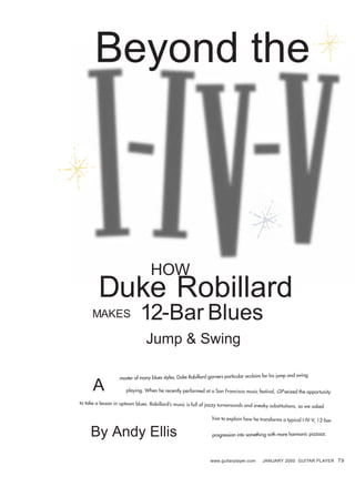 Duke Robillard
Jump & Swing
HOW
12-Bar BluesMAKES
www.guitarplayer.com JANUARY 2000 GUITAR PLAYER 79
Beyond the
By Andy Ellis
master of many blues styles, Duke Robillard garners particular acclaim for his jump and swing
playing. When he recently performed at a San Francisco music festival, GP seized the opportunity
to take a lesson in uptown blues. Robillard’s music is full of jazzy turnarounds and sneaky substitutions, so we asked
him to explain how he transforms a typical I-IV-V, 12-bar
progression into something with more harmonic pizzazz.
A
 