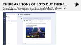 THERE ARE TONS OF BOTS OUT THERE…
You can find a bot that supports almost anything, but what about bots in your own
organization? That help people do organizational specific actions/tasks?
 