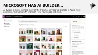MICROSOFT HAS AI BUILDER…
AI Builder is meant to make many of the typical AI services we leverage in Azure more
accessible. This works with Microsoft Flow, PowerApps and more.
 