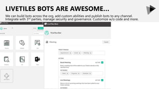 LIVETILES BOTS ARE AWESOME…
We can build bots across the org, add custom abilities and publish bots to any channel.
Integrate with 3rd parties, manage security and governance. Customize w/o code and more.
 