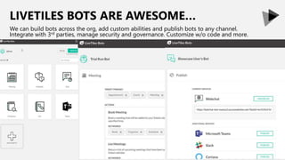 LIVETILES BOTS ARE AWESOME…
We can build bots across the org, add custom abilities and publish bots to any channel.
Integrate with 3rd parties, manage security and governance. Customize w/o code and more.
 