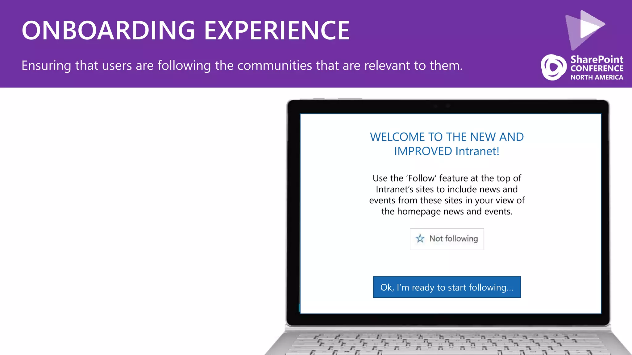 ONBOARDING EXPERIENCE
Ensuring that users are following the communities that are relevant to them.
WELCOME TO THE NEW AND
IMPROVED Intranet!
Use the ‘Follow’ feature at the top of
Intranet’s sites to include news and
events from these sites in your view of
the homepage news and events.
Ok, I’m ready to start following…
 
