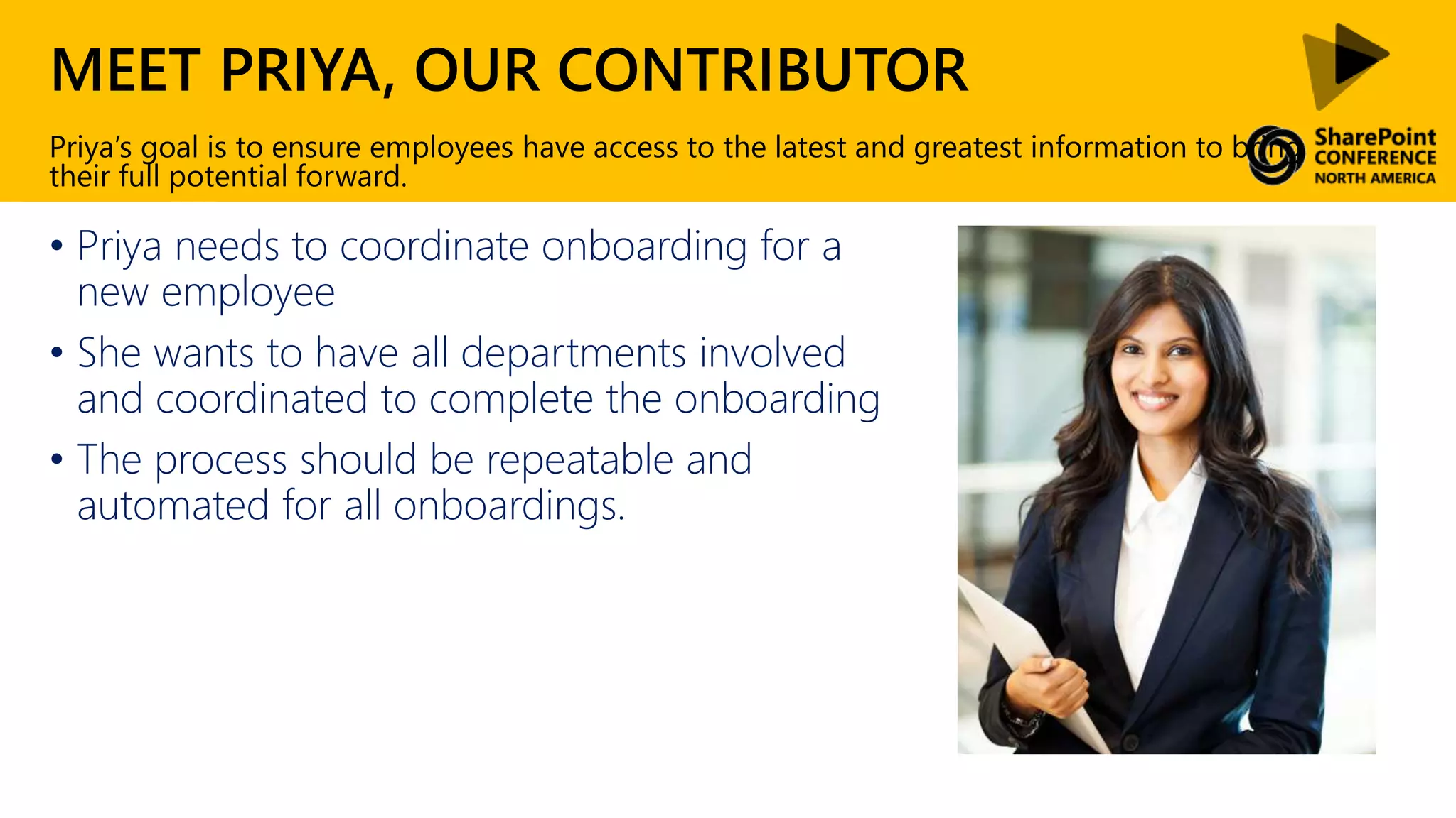MEET PRIYA, OUR CONTRIBUTOR
• Priya needs to coordinate onboarding for a
new employee
• She wants to have all departments involved
and coordinated to complete the onboarding
• The process should be repeatable and
automated for all onboardings.
Priya’s goal is to ensure employees have access to the latest and greatest information to bring
their full potential forward.
 