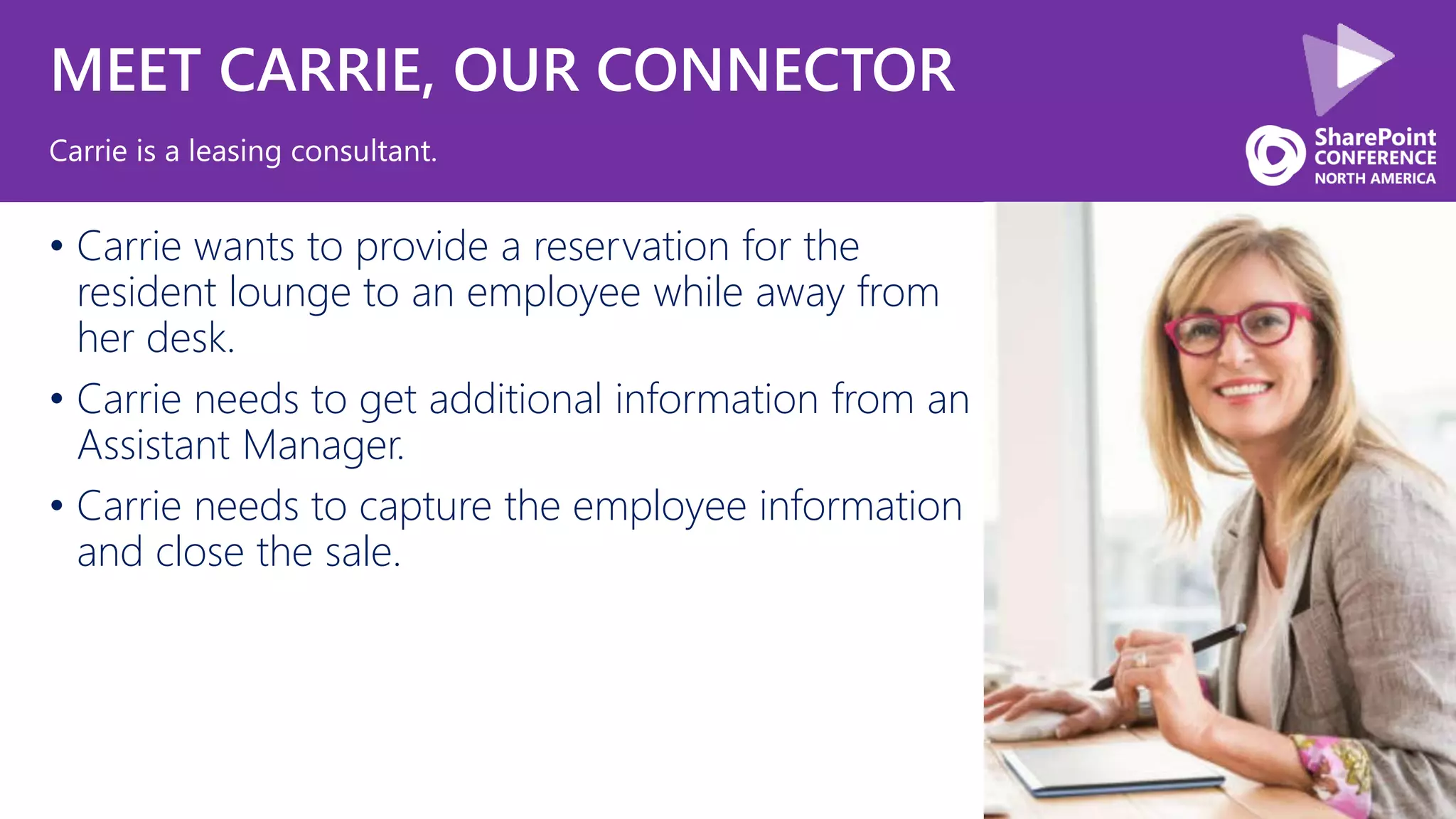 MEET CARRIE, OUR CONNECTOR
• Carrie wants to provide a reservation for the
resident lounge to an employee while away from
her desk.
• Carrie needs to get additional information from an
Assistant Manager.
• Carrie needs to capture the employee information
and close the sale.
Carrie is a leasing consultant.
 