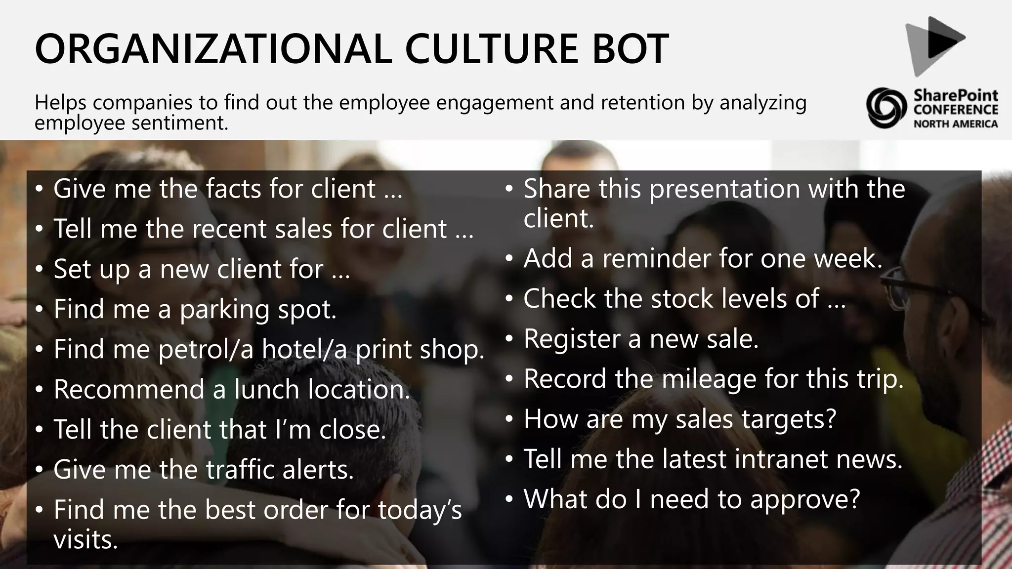 ORGANIZATIONAL CULTURE BOT
Helps companies to find out the employee engagement and retention by analyzing
employee sentiment.
• Give me the facts for client …
• Tell me the recent sales for client …
• Set up a new client for …
• Find me a parking spot.
• Find me petrol/a hotel/a print shop.
• Recommend a lunch location.
• Tell the client that I’m close.
• Give me the traffic alerts.
• Find me the best order for today’s
visits.
• Share this presentation with the
client.
• Add a reminder for one week.
• Check the stock levels of …
• Register a new sale.
• Record the mileage for this trip.
• How are my sales targets?
• Tell me the latest intranet news.
• What do I need to approve?
 