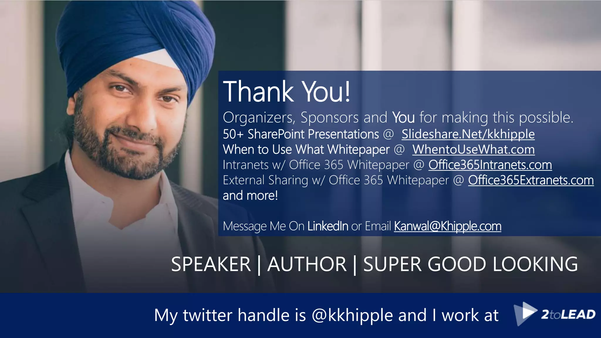 My twitter handle is @kkhipple and I work at
Thank You!
Organizers, Sponsors and You for making this possible.
50+ SharePoint Presentations @ Slideshare.Net/kkhipple
When to Use What Whitepaper @ WhentoUseWhat.com
Intranets w/ Office 365 Whitepaper @ Office365Intranets.com
External Sharing w/ Office 365 Whitepaper @ Office365Extranets.com
and more!
Message Me On LinkedIn or Email Kanwal@Khipple.com
SPEAKER | AUTHOR | SUPER GOOD LOOKING
 