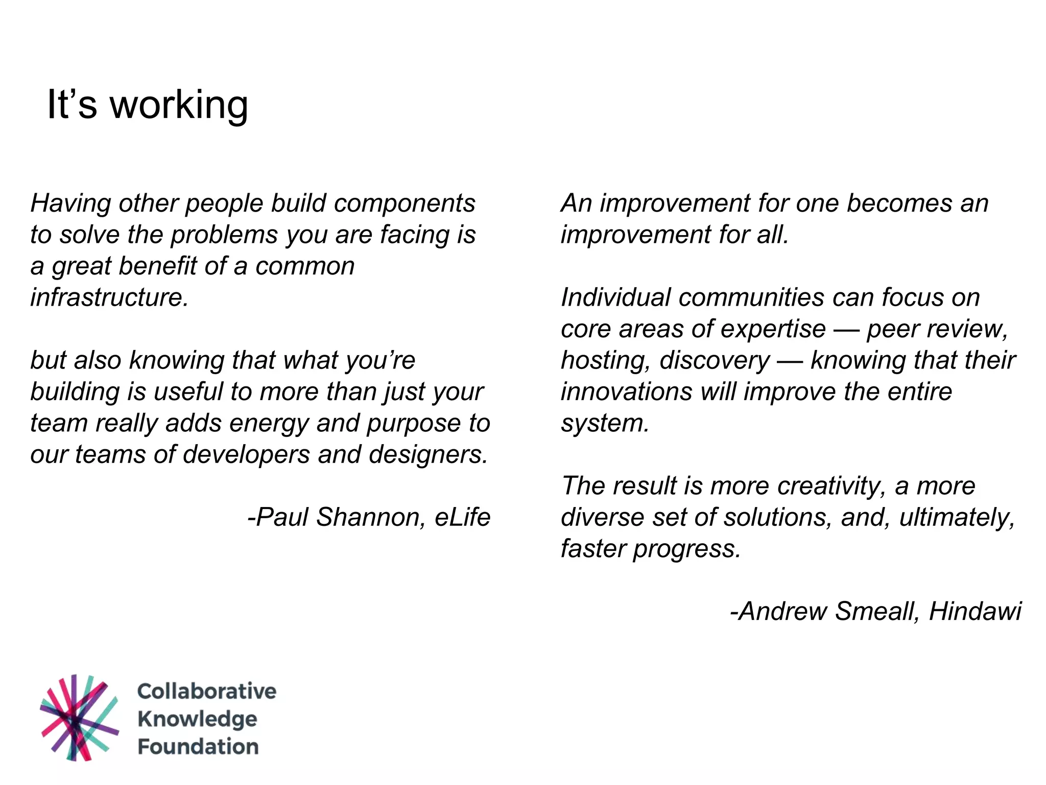 It’s working
An improvement for one becomes an
improvement for all.
Individual communities can focus on
core areas of expertise — peer review,
hosting, discovery — knowing that their
innovations will improve the entire
system.
The result is more creativity, a more
diverse set of solutions, and, ultimately,
faster progress.
-Andrew Smeall, Hindawi
Having other people build components
to solve the problems you are facing is
a great benefit of a common
infrastructure.
but also knowing that what you’re
building is useful to more than just your
team really adds energy and purpose to
our teams of developers and designers.
-Paul Shannon, eLife
 