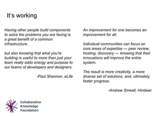 It’s working
An improvement for one becomes an
improvement for all.
Individual communities can focus on
core areas of expertise — peer review,
hosting, discovery — knowing that their
innovations will improve the entire
system.
The result is more creativity, a more
diverse set of solutions, and, ultimately,
faster progress.
-Andrew Smeall, Hindawi
Having other people build components
to solve the problems you are facing is
a great benefit of a common
infrastructure.
but also knowing that what you’re
building is useful to more than just your
team really adds energy and purpose to
our teams of developers and designers.
-Paul Shannon, eLife
 