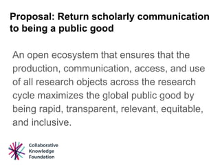 Proposal: Return scholarly communication
to being a public good
An open ecosystem that ensures that the
production, communication, access, and use
of all research objects across the research
cycle maximizes the global public good by
being rapid, transparent, relevant, equitable,
and inclusive.
 