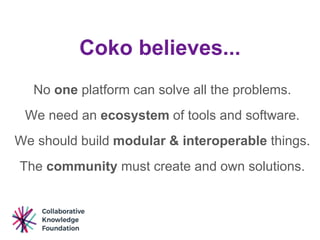 Coko believes...
No one platform can solve all the problems.
We need an ecosystem of tools and software.
We should build modular & interoperable things.
The community must create and own solutions.
 