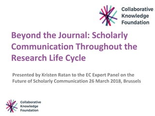 Beyond the Journal: Scholarly
Communication Throughout the
Research Life Cycle
Presented by Kristen Ratan to the EC Expert Panel on the
Future of Scholarly Communication 26 March 2018, Brussels
 