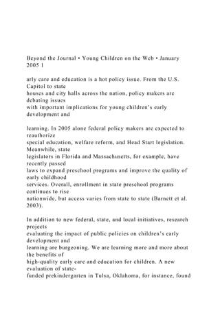 Beyond the Journal • Young Children on the Web • January
2005 1
arly care and education is a hot policy issue. From the U.S.
Capitol to state
houses and city halls across the nation, policy makers are
debating issues
with important implications for young children’s early
development and
learning. In 2005 alone federal policy makers are expected to
reauthorize
special education, welfare reform, and Head Start legislation.
Meanwhile, state
legislators in Florida and Massachusetts, for example, have
recently passed
laws to expand preschool programs and improve the quality of
early childhood
services. Overall, enrollment in state preschool programs
continues to rise
nationwide, but access varies from state to state (Barnett et al.
2003).
In addition to new federal, state, and local initiatives, research
projects
evaluating the impact of public policies on children’s early
development and
learning are burgeoning. We are learning more and more about
the benefits of
high-quality early care and education for children. A new
evaluation of state-
funded prekindergarten in Tulsa, Oklahoma, for instance, found
 