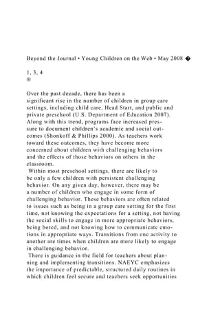 Beyond the Journal • Young Children on the Web • May 2008 �
1, 3, 4
®
Over the past decade, there has been a
significant rise in the number of children in group care
settings, including child care, Head Start, and public and
private preschool (U.S. Department of Education 2007).
Along with this trend, programs face increased pres-
sure to document children’s academic and social out-
comes (Shonkoff & Phillips 2000). As teachers work
toward these outcomes, they have become more
concerned about children with challenging behaviors
and the effects of those behaviors on others in the
classroom.
Within most preschool settings, there are likely to
be only a few children with persistent challenging
behavior. On any given day, however, there may be
a number of children who engage in some form of
challenging behavior. These behaviors are often related
to issues such as being in a group care setting for the first
time, not knowing the expectations for a setting, not having
the social skills to engage in more appropriate behaviors,
being bored, and not knowing how to communicate emo-
tions in appropriate ways. Transitions from one activity to
another are times when children are more likely to engage
in challenging behavior.
There is guidance in the field for teachers about plan-
ning and implementing transitions. NAEYC emphasizes
the importance of predictable, structured daily routines in
which children feel secure and teachers seek opportunities
 
