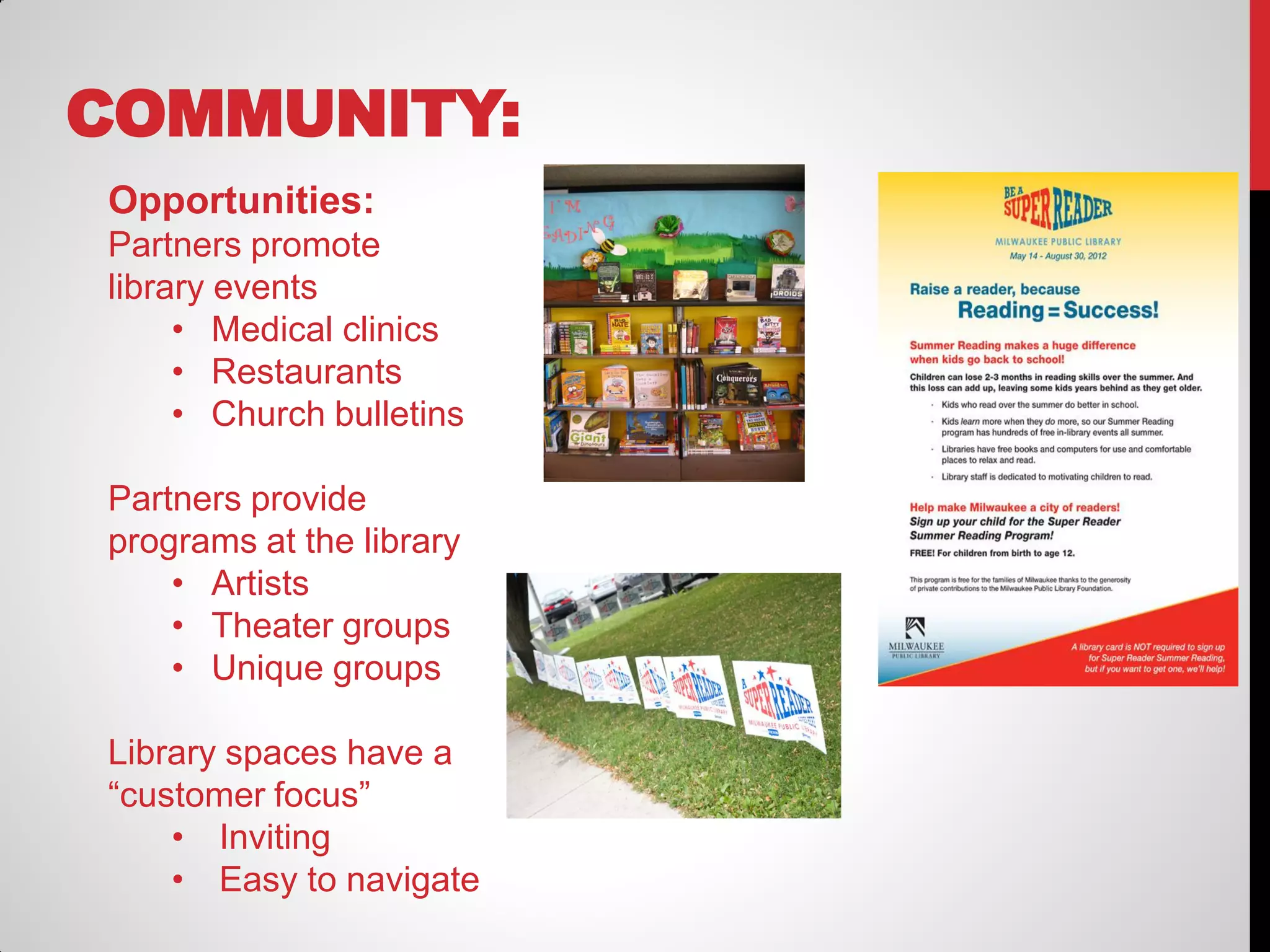 COMMUNITY:
Opportunities:
Partners promote
library events
• Medical clinics
• Restaurants
• Church bulletins
Partners provide
programs at the library
• Artists
• Theater groups
• Unique groups
Library spaces have a
“customer focus”
• Inviting
• Easy to navigate

 