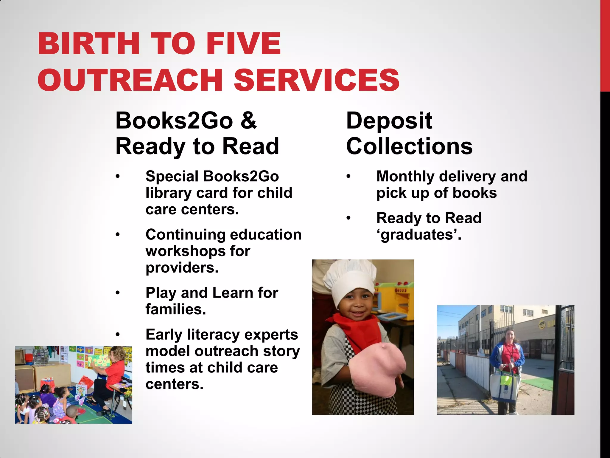BIRTH TO FIVE
OUTREACH SERVICES
Books2Go &
Ready to Read

Deposit
Collections

•

•

Monthly delivery and
pick up of books

•

Ready to Read
‘graduates’.

Special Books2Go
library card for child
care centers.

•

Continuing education
workshops for
providers.

•

Play and Learn for
families.

•

Early literacy experts
model outreach story
times at child care
centers.

 