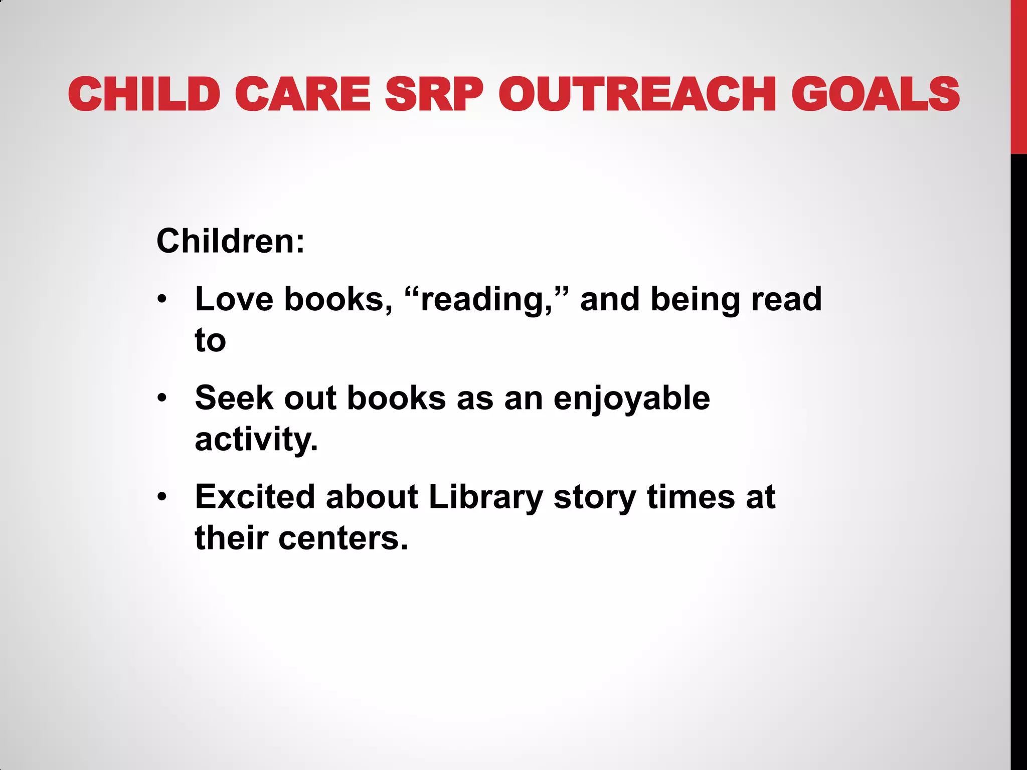 CHILD CARE SRP OUTREACH GOALS
Children:
• Love books, “reading,” and being read
to

• Seek out books as an enjoyable
activity.
• Excited about Library story times at
their centers.

 
