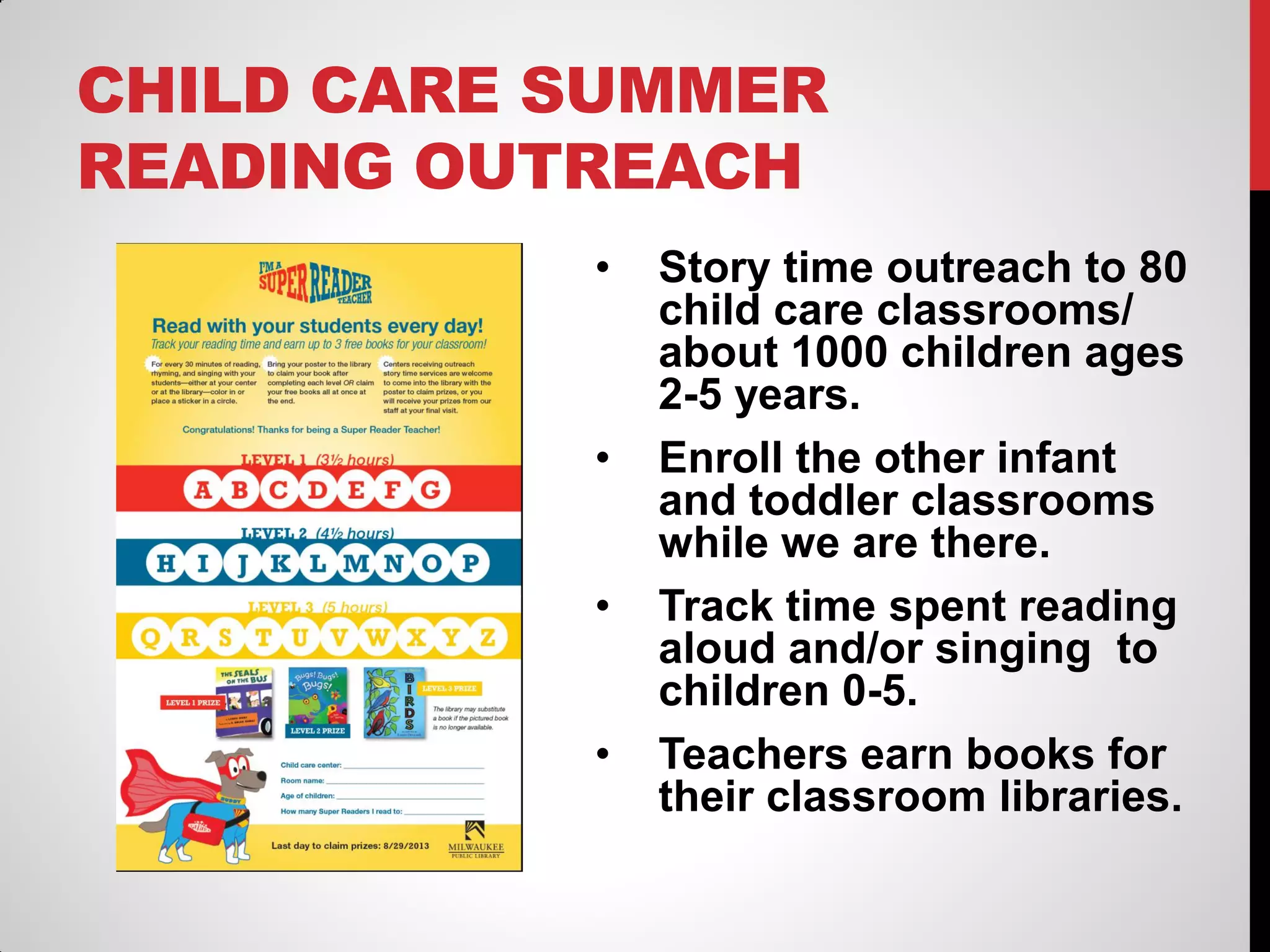 CHILD CARE SUMMER
READING OUTREACH
•

•
•
•

Story time outreach to 80
child care classrooms/
about 1000 children ages
2-5 years.
Enroll the other infant
and toddler classrooms
while we are there.
Track time spent reading
aloud and/or singing to
children 0-5.
Teachers earn books for
their classroom libraries.

 