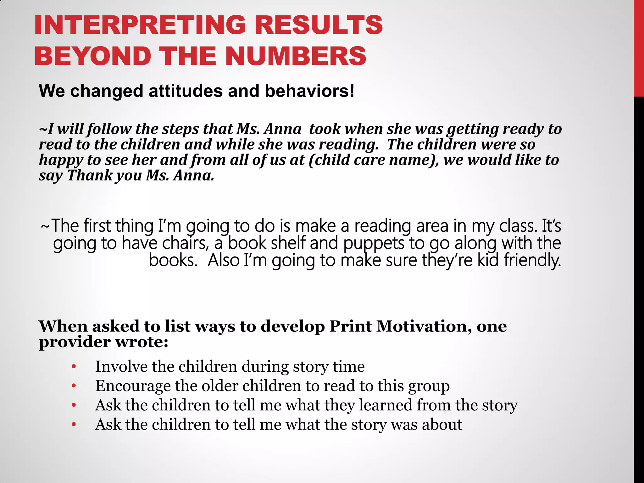 INTERPRETING RESULTS
BEYOND THE NUMBERS
We changed attitudes and behaviors!
~I will follow the steps that Ms. Anna took when she was getting ready to
read to the children and while she was reading. The children were so
happy to see her and from all of us at (child care name), we would like to
say Thank you Ms. Anna.

~The first thing I’m going to do is make a reading area in my class. It’s
going to have chairs, a book shelf and puppets to go along with the
books. Also I’m going to make sure they’re kid friendly.

When asked to list ways to develop Print Motivation, one
provider wrote:
•
•
•
•

Involve the children during story time
Encourage the older children to read to this group
Ask the children to tell me what they learned from the story
Ask the children to tell me what the story was about

 