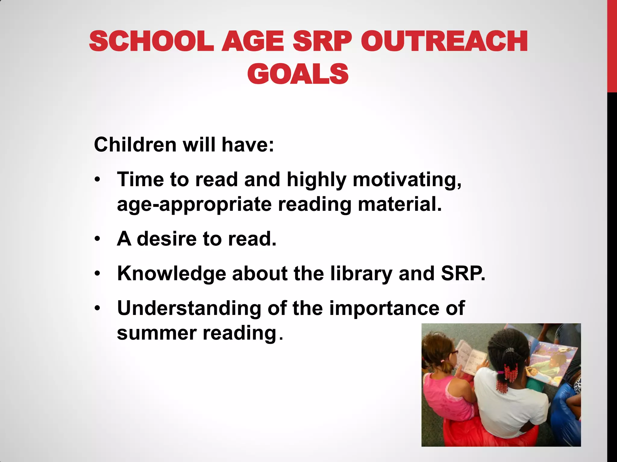 SCHOOL AGE SRP OUTREACH
GOALS
Children will have:
• Time to read and highly motivating,
age-appropriate reading material.

• A desire to read.
• Knowledge about the library and SRP.
• Understanding of the importance of
summer reading .

 
