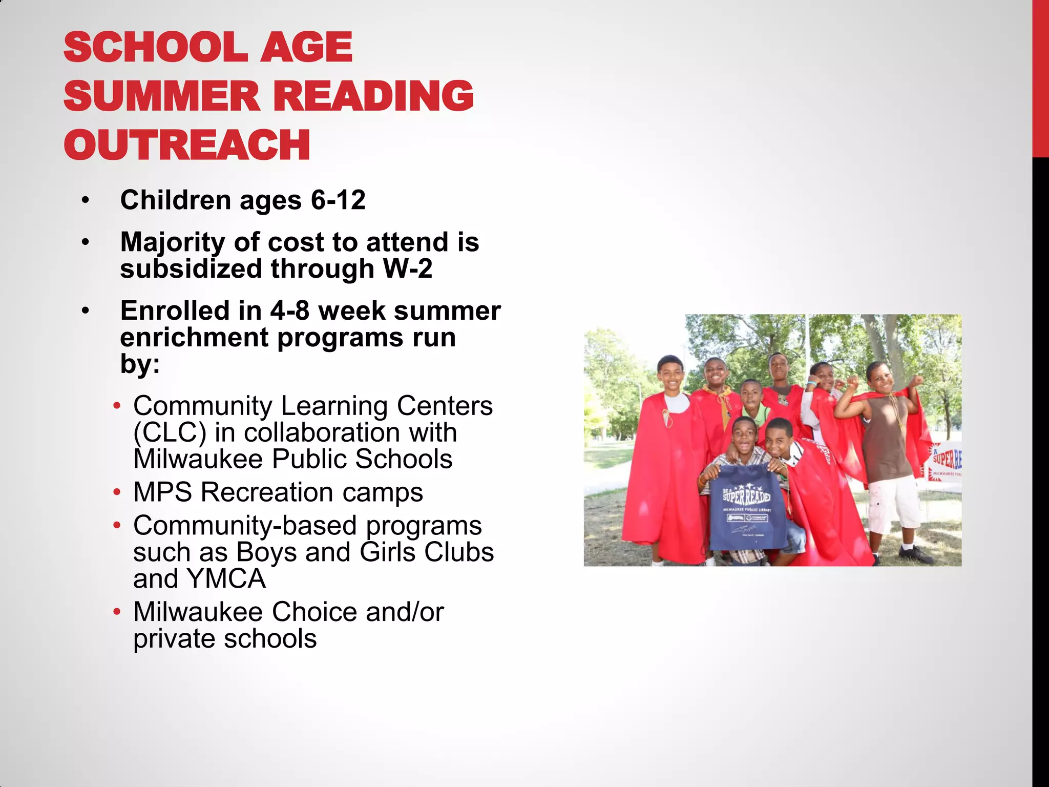 SCHOOL AGE
SUMMER READING
OUTREACH
•

Children ages 6-12

•

Majority of cost to attend is
subsidized through W-2

•

Enrolled in 4-8 week summer
enrichment programs run
by:

• Community Learning Centers
(CLC) in collaboration with
Milwaukee Public Schools
• MPS Recreation camps
• Community-based programs
such as Boys and Girls Clubs
and YMCA
• Milwaukee Choice and/or
private schools

 
