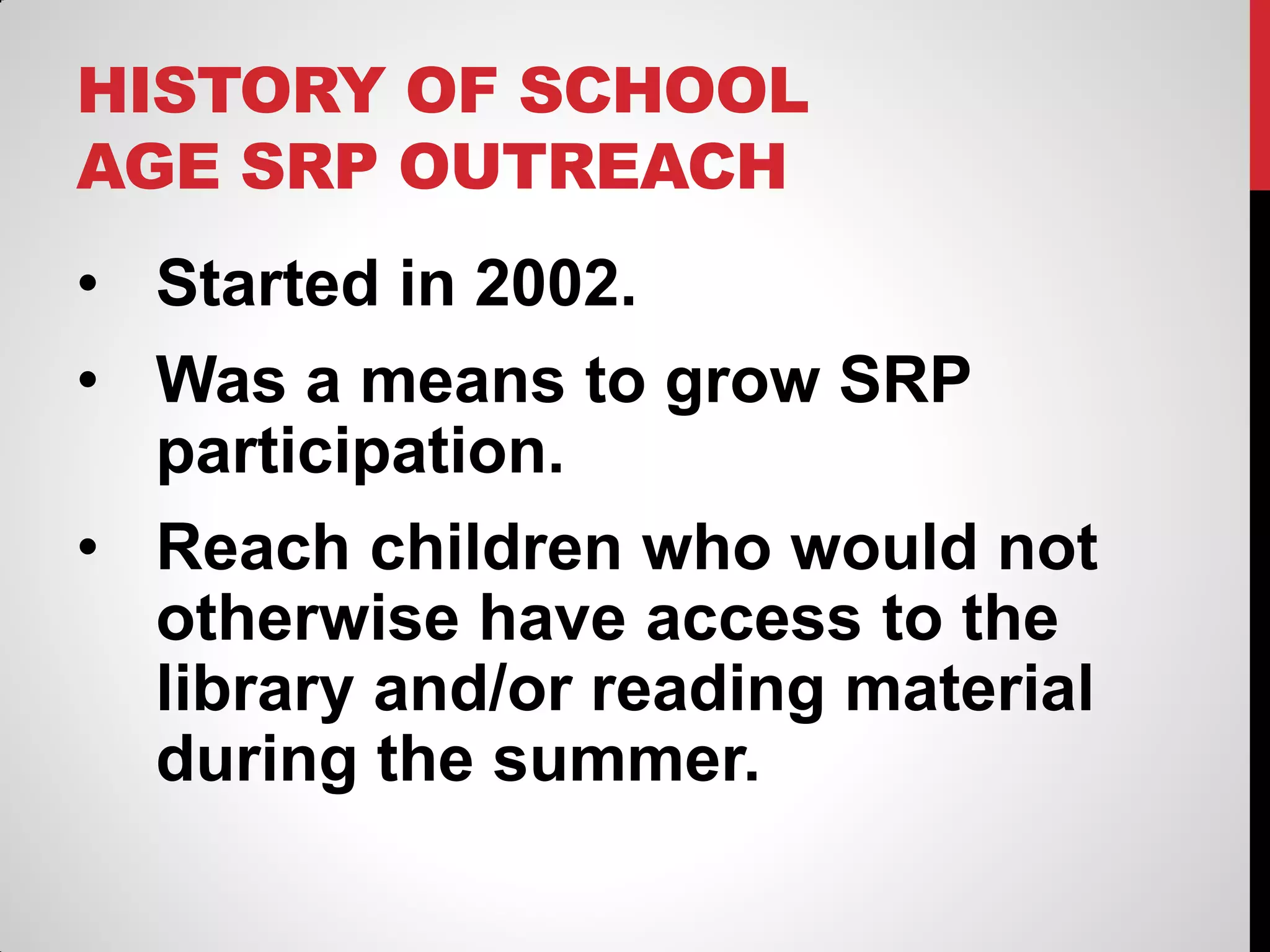 HISTORY OF SCHOOL
AGE SRP OUTREACH

• Started in 2002.
• Was a means to grow SRP
participation.
• Reach children who would not
otherwise have access to the
library and/or reading material
during the summer.

 