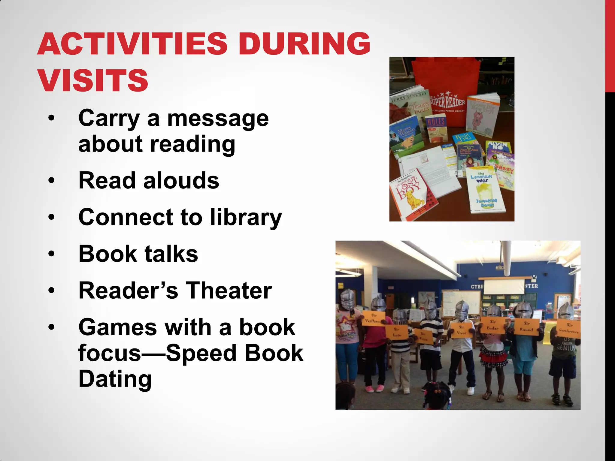 ACTIVITIES DURING
VISITS
• Carry a message
about reading
• Read alouds
• Connect to library
• Book talks
• Reader’s Theater

• Games with a book
focus—Speed Book
Dating

 