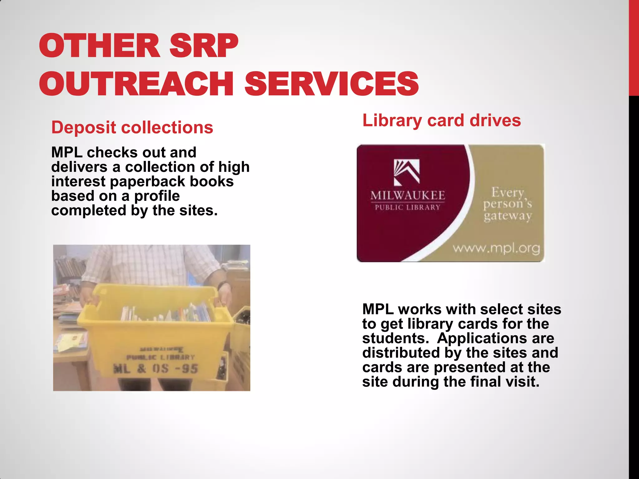 OTHER SRP
OUTREACH SERVICES
Deposit collections

Library card drives

MPL checks out and
delivers a collection of high
interest paperback books
based on a profile
completed by the sites.

MPL works with select sites
to get library cards for the
students. Applications are
distributed by the sites and
cards are presented at the
site during the final visit.

 