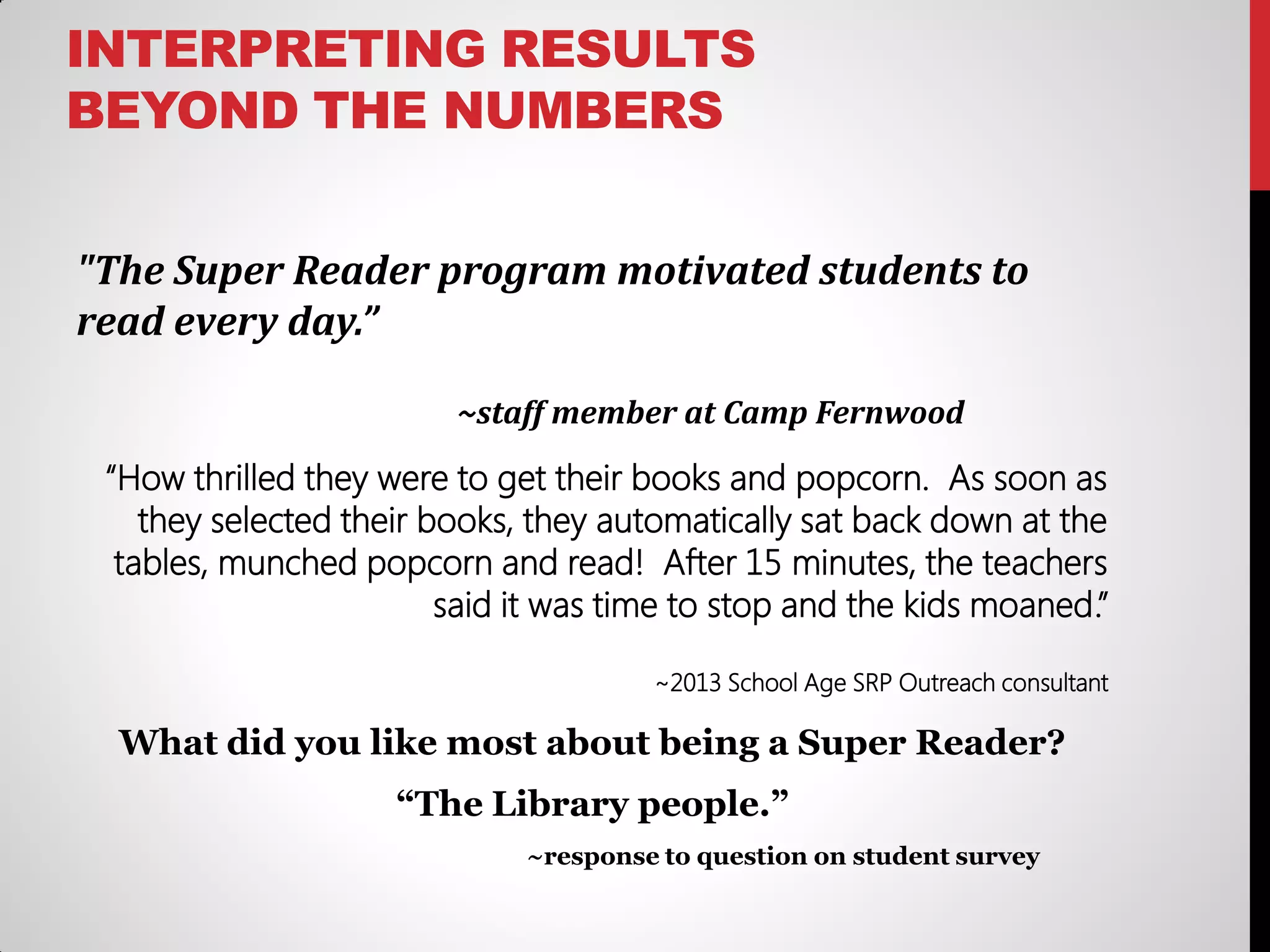 INTERPRETING RESULTS
BEYOND THE NUMBERS
"The Super Reader program motivated students to
read every day.”
~staff member at Camp Fernwood

“How thrilled they were to get their books and popcorn. As soon as
they selected their books, they automatically sat back down at the
tables, munched popcorn and read! After 15 minutes, the teachers
said it was time to stop and the kids moaned.”
~2013 School Age SRP Outreach consultant

What did you like most about being a Super Reader?
“The Library people.”
~response to question on student survey

 