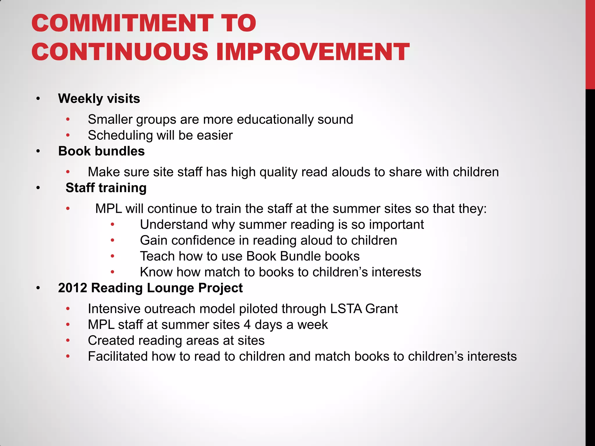 COMMITMENT TO
CONTINUOUS IMPROVEMENT
•

Weekly visits

•

• Smaller groups are more educationally sound
• Scheduling will be easier
Book bundles

•

• Make sure site staff has high quality read alouds to share with children
Staff training
•

•

MPL will continue to train the staff at the summer sites so that they:
•
Understand why summer reading is so important
•
Gain confidence in reading aloud to children
•
Teach how to use Book Bundle books
•
Know how match to books to children’s interests
2012 Reading Lounge Project

•
•
•
•

Intensive outreach model piloted through LSTA Grant
MPL staff at summer sites 4 days a week
Created reading areas at sites
Facilitated how to read to children and match books to children’s interests

 