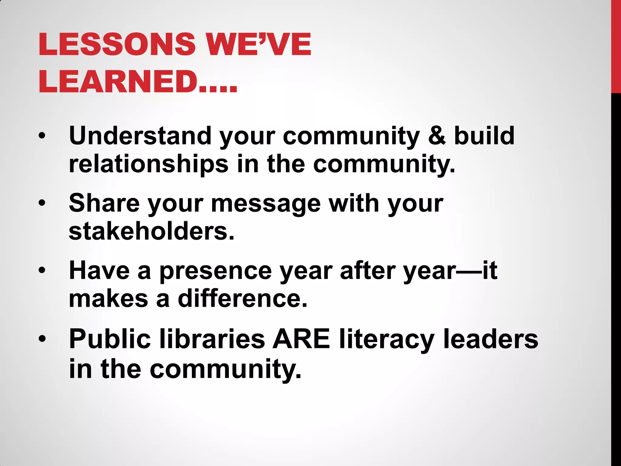 LESSONS WE’VE
LEARNED….
• Understand your community & build
relationships in the community.
• Share your message with your
stakeholders.
• Have a presence year after year—it
makes a difference.

• Public libraries ARE literacy leaders
in the community.

 