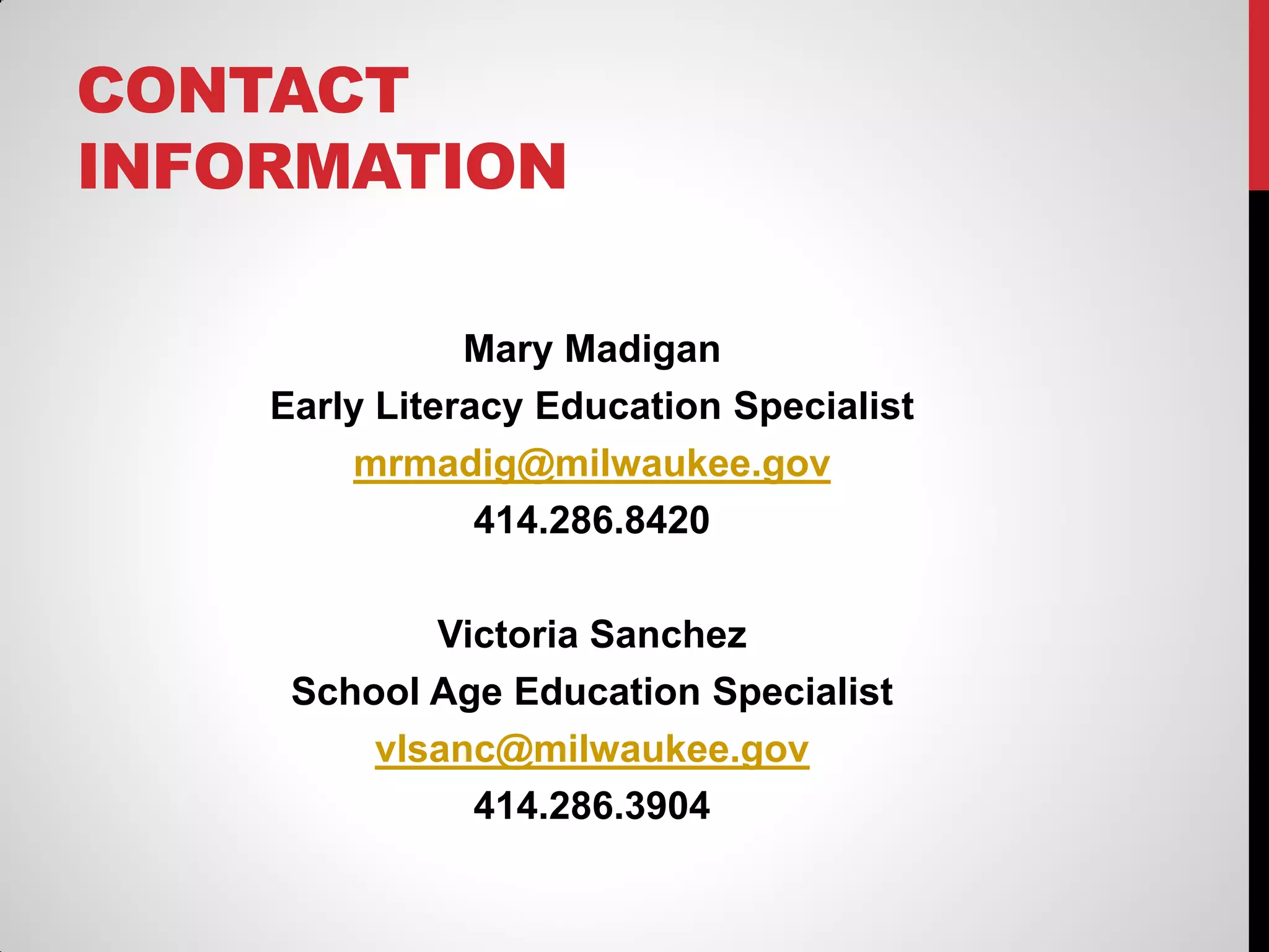 CONTACT
INFORMATION
Mary Madigan
Early Literacy Education Specialist
mrmadig@milwaukee.gov
414.286.8420
Victoria Sanchez
School Age Education Specialist
vlsanc@milwaukee.gov
414.286.3904

 