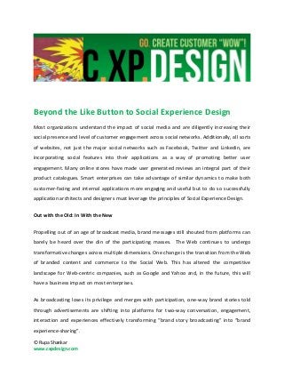 Beyond the Like Button to Social Experience Design
Most organizations understand the impact of social media and are diligently increasing their
social presence and level of customer engagement across social networks. Additionally, all sorts
of websites, not just the major social networks such as Facebook, Twitter and Linkedin, are
incorporating social features into their applications as a way of promoting better user
engagement. Many online stores have made user generated reviews an integral part of their
product catalogues. Smart enterprises can take advantage of similar dynamics to make both
customer-facing and internal applications more engaging and useful but to do so successfully
application architects and designers must leverage the principles of Social Experience Design.

Out with the Old: In With the New


Propelling out of an age of broadcast media, brand messages still shouted from platforms can
barely be heard over the din of the participating masses. The Web continues to undergo
transformative changes across multiple dimensions. One change is the transition from the Web
of branded content and commerce to the Social Web. This has altered the competitive
landscape for Web-centric companies, such as Google and Yahoo and, in the future, this will
have a business impact on most enterprises.


As broadcasting loses its privilege and merges with participation, one-way brand stories told
through advertisements are shifting into platforms for two-way conversation, engagement,
interaction and experiences effectively transforming “brand story broadcasting” into “brand
experience-sharing”.

© Rupa Shankar
www.cxpdesign.com
 
