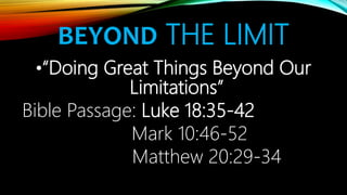 BEYOND THE LIMIT
•“Doing Great Things Beyond Our
Limitations”
Bible Passage: Luke 18:35-42
Mark 10:46-52
Matthew 20:29-34
 