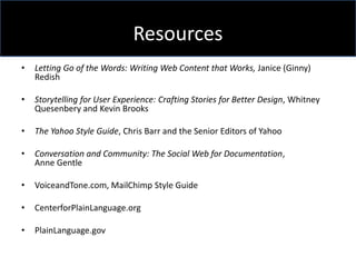 Resources
•   Letting Go of the Words: Writing Web Content that Works, Janice (Ginny)
    Redish

•   Storytelling for User Experience: Crafting Stories for Better Design, Whitney
    Quesenbery and Kevin Brooks

•   The Yahoo Style Guide, Chris Barr and the Senior Editors of Yahoo

•   Conversation and Community: The Social Web for Documentation,
    Anne Gentle

•   VoiceandTone.com, MailChimp Style Guide

•   CenterforPlainLanguage.org

•   PlainLanguage.gov
 