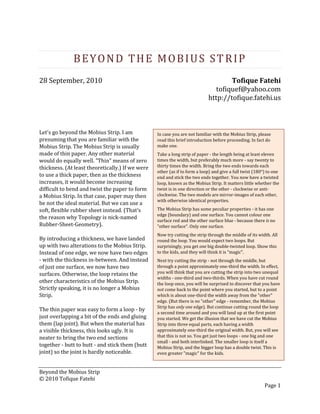 Beyond the Mobius Strip
© 2010 Tofique Fatehi
Page 1
BEYOND THE MOBIUS STRIP
28 September, 2010 Tofique Fatehi
tofiquef@yahoo.com
http://tofique.fatehi.us
Let's go beyond the Mobius Strip. I am
presuming that you are familiar with the
Mobius Strip. The Mobius Strip is usually
made of thin paper. Any other material
would do equally well. "Thin" means of zero
thickness. (At least theoretically.) If we were
to use a thick paper, then as the thickness
increases, it would become increasing
difficult to bend and twist the paper to form
a Mobius Strip. In that case, paper may then
be not the ideal material. But we can use a
soft, flexible rubber sheet instead. (That's
the reason why Topology is nick-named
Rubber-Sheet-Geometry).
By introducing a thickness, we have landed
up with two alterations to the Mobius Strip.
Instead of one edge, we now have two edges
- with the thickness in-between. And instead
of just one surface, we now have two
surfaces. Otherwise, the loop retains the
other characteristics of the Mobius Strip.
Strictly speaking, it is no longer a Mobius
Strip.
The thin paper was easy to form a loop - by
just overlapping a bit of the ends and gluing
them (lap joint). But when the material has
a visible thickness, this looks ugly. It is
neater to bring the two end sections
together - butt to butt - and stick them (butt
joint) so the joint is hardly noticeable.
In case you are not familiar with the Mobius Strip, please
read this brief introduction before proceeding. In fact do
make one.
Take a long strip of paper - the length being at least eleven
times the width, but preferably much more - say twenty to
thirty times the width. Bring the two ends towards each
other (as if to form a loop) and give a full twist (180°) to one
end and stick the two ends together. You now have a twisted
loop, known as the Mobius Strip. It matters little whether the
twist is in one direction or the other - clockwise or anti-
clockwise. The two models are mirror-images of each other,
with otherwise identical properties.
The Mobius Strip has some peculiar properties - it has one
edge (boundary) and one surface. You cannot colour one
surface red and the other surface blue - because there is no
"other surface". Only one surface.
Now try cutting the strip through the middle of its width. All
round the loop. You would expect two loops. But
surprisingly, you get one big double-twisted loop. Show this
to the kids, and they will think it is "magic".
Next try cutting the strip - not through the middle, but
through a point approximately one-third the width. In effect,
you will think that you are cutting the strip into two unequal
widths - one-third and two-thirds. When you have cut round
the loop once, you will be surprised to discover that you have
not come back to the point where you started, but to a point
which is about one-third the width away from the "other"
edge. (But there is no "other" edge - remember, the Mobius
Strip has only one edge). But continue cutting round the loop
a second time around and you will land up at the first point
you started. We get the illusion that we have cut the Mobius
Strip into three equal parts, each having a width
approximately one-third the original width. But, you will see
that this is not so. You get just two loops - one big and one
small - and both interlinked. The smaller loop is itself a
Mobius Strip, and the bigger loop has a double twist. This is
even greater "magic" for the kids.
 