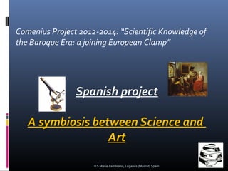 Comenius Project 2012-2014: “Scientific Knowledge of
the Baroque Era: a joining European Clamp”

Spanish project
A symbiosis between Science and
Art
IES María Zambrano, Leganés (Madrid) Spain

 