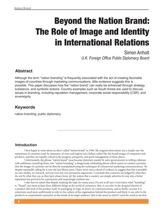 !"#$%&'()"&*



                          Beyond the Nation Brand:
                     The Role of Image and Identity
                          in International Relations
                                                                                                              !"#$%&'%($)*


"#$%&'(%
!"#$%&'$(#$)(#)*+(,-.#/%-(0*.-1/-'2(/3(4*)5&)-#"6(.33%7/.#)1(8/#$(#$)(.7#(%4(7*).#/-'(4.9%*.0")(
/+.')3(%4(7%&-#*/)3(#$*%&'$(+.*:)#/-'(7%++&-/7.#/%-3;("/##")()9/1)-7)(3&'')3#3(#$/3(/3(
<%33/0")=(>$/3(<.<)*(1/37&33)3($%8(#$)(,-.#/%-(0*.-12(7.-(*).""6(0)()-$.-7)1(#$*%&'$(3#*.#)'6;(
3&03#.-7);(.-1(36+0%"/7(.7#/%-3=(?%&-#*6()@.+<")3(3&7$(.3(A%&#$(B%*).(.*)(&3)1(#%(1/37&33(
/33&)3(/-(0*.-1/-';(/-7"&1/-'(*)<&#.#/%-(+.-.')+)-#;(7%*<%*.#)(3%7/."(*)3<%-3/0/"/#6(C?ADE;(.-1(
3%9)*)/'-#6


)*+,-&.$
-.#/%-(0*.-1/-';(<&0"/7(1/<"%+.76




/0%&-.1(%2-0
          I first began to write about an idea I called “nation brand” in 1996. My original observation was a simple one: the
reputations of countries (and, by extension, of cities and regions too) behave rather like the brand images of companies and
products, and they are equally critical to the progress, prosperity, and good management of those places.
          Unfortunately, the phrase “nation brand” soon became distorted, mainly by naïve governments in willing collusion
with ambitious consulting firms, into “nation branding,” a dangerously misleading phrase which seems to contain a promise
that the images of countries can be directly manipulated using the techniques of commercial marketing communications. Yet
despite repeatedly calling for it over the last fifteen years, I have never seen a shred of evidence to suggest that this is possible:
no case studies, no research, and not even any very persuasive arguments. I conclude that countries are judged by what they
do, not by what they say, as they have always been; yet the notion that a country can simply advertise its way into a better
reputation has proved to be a pernicious and surprisingly resilient one.
          I also have to admit that despite studying the topic for many years, I’m not at all sure I even know what “branding”
is. “Brand” can mean at least three different things in the world of commerce: first, it can refer to the designed identity of
a product (the look of the product itself, its packaging, its logo, its livery, its communications, and so forth); second, it is
sometimes used more ambitiously to refer to the culture of the organisation behind the product; and third, it can refer to the
product’s or corporation’s reputation in the minds of its target audience (this is the sense in which I used the word in my first

   !
 