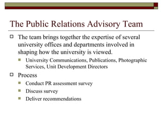 The Public Relations Advisory Team The team brings together the expertise of several university offices and departments involved in shaping how the university is viewed.  University Communications, Publications, Photographic Services, Unit Development Directors Process Conduct PR assessment survey Discuss survey Deliver recommendations 