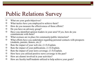 Public Relations Survey What are your goals/objectives? What tactics have you employed to achieve them? How do you measure the effectiveness of those efforts? Do you have an advisory group? Have you identified opinion leaders in your area? If yes, how do you communicate with them? What avenues are in place for community/public interaction? What efforts have you undertaken regarding personal contacts with prospects (students, parents, donors, etc.)? Rate the impact of your web site. (1-5) Explain. Rate the impact of your publications. (1-5) Explain. Rate the impact of your news coverage. (1-5) Explain. How have you utilized positive news coverage in the past? How are alumni involved in your activities? How are faculty/staff/students utilized to help achieve your goals?  