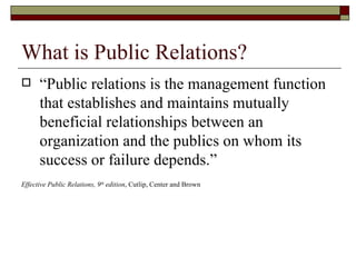 What is Public Relations? “ Public relations is the management function that establishes and maintains mutually beneficial relationships between an organization and the publics on whom its success or failure depends.” Effective Public Relations, 9 th  edition , Cutlip, Center and Brown 