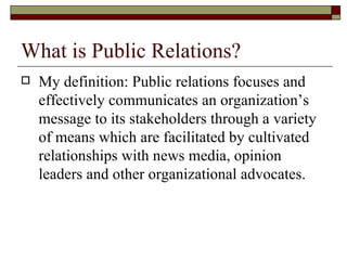 What is Public Relations? My definition: Public relations focuses and effectively communicates an organization’s message to its stakeholders through a variety of means which are facilitated by cultivated relationships with news media, opinion leaders and other organizational advocates. 