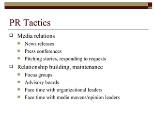 PR Tactics Media relations News releases Press conferences Pitching stories, responding to requests Relationship building, maintenance Focus groups Advisory boards Face time with organizational leaders Face time with media mavens/opinion leaders 