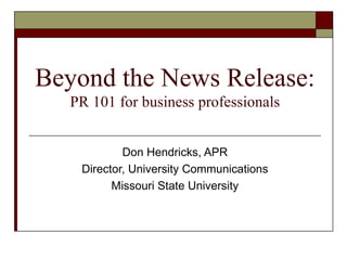 Beyond the News Release: PR 101 for business professionals Don Hendricks, APR Director, University Communications Missouri State University 
