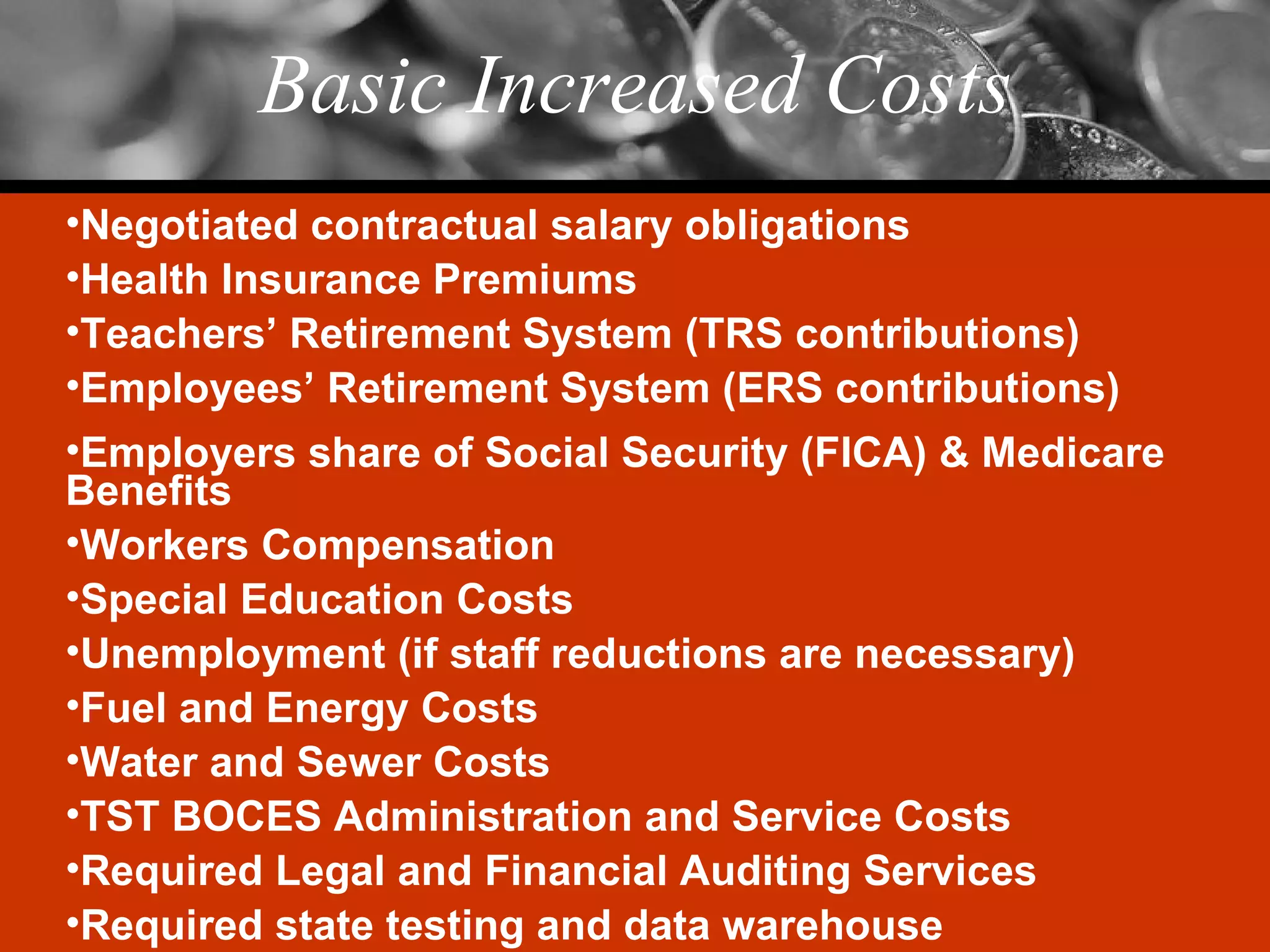 Basic Increased Costs Negotiated contractual salary obligations Health Insurance Premiums Teachers’ Retirement System (TRS contributions) Employees’ Retirement System (ERS contributions) Employers share of Social Security (FICA) & Medicare Benefits Workers Compensation Special Education Costs Unemployment (if staff reductions are necessary) Fuel and Energy Costs Water and Sewer Costs TST BOCES Administration and Service Costs Required Legal and Financial Auditing Services Required state testing and data warehouse 