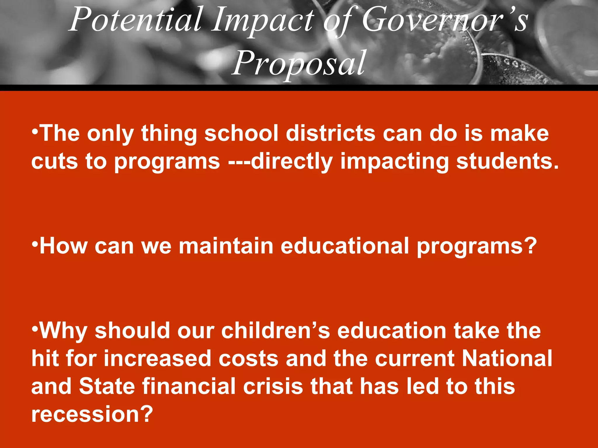 Potential Impact of Governor’s Proposal The only thing school districts can do is make cuts to programs ---directly impacting students. How can we maintain educational programs? Why should our children’s education take the hit for increased costs and the current National and State financial crisis that has led to this recession? 