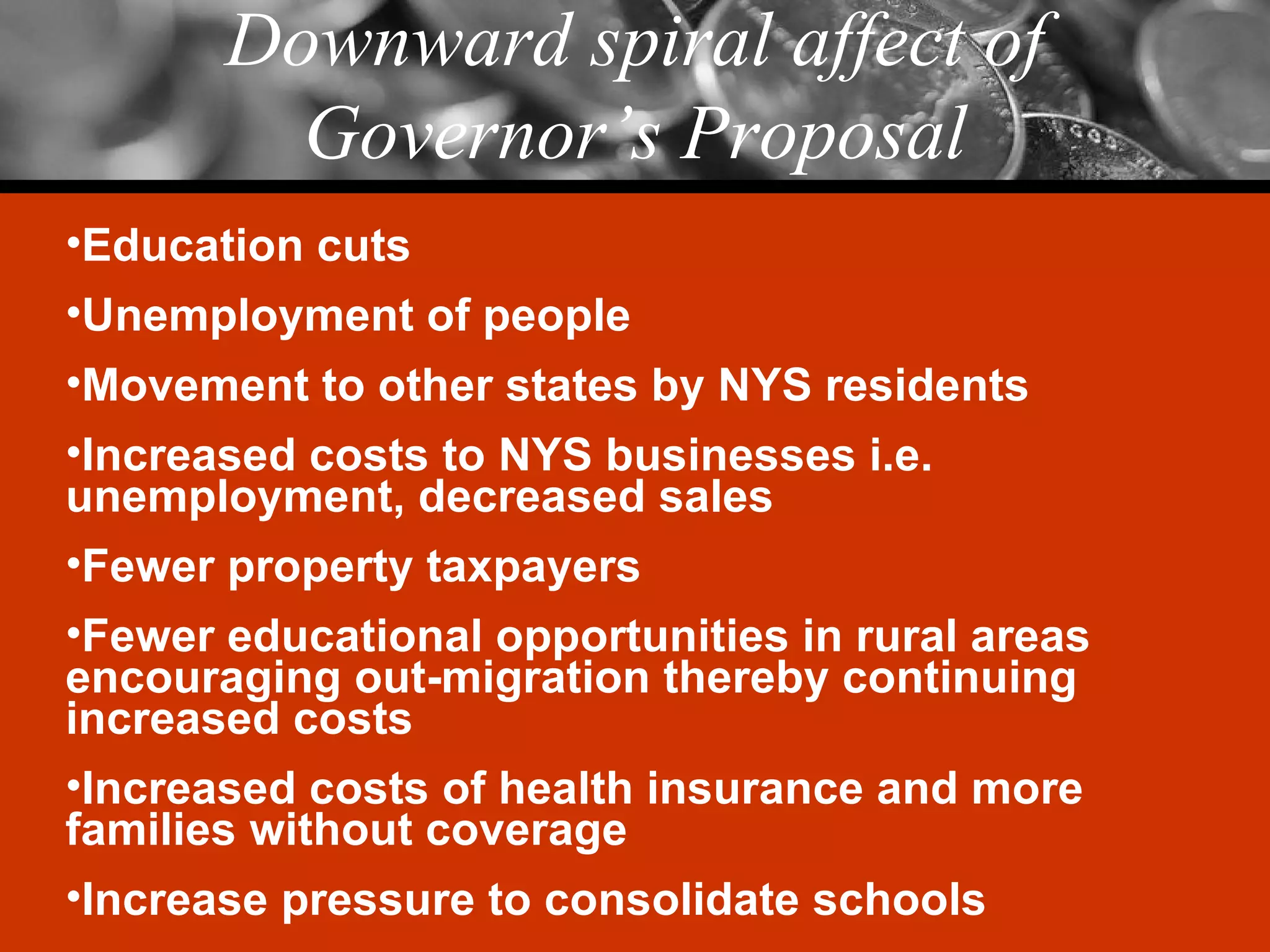 Downward spiral affect of Governor’s Proposal Education cuts Unemployment of people Movement to other states by NYS residents Increased costs to NYS businesses i.e. unemployment, decreased sales Fewer property taxpayers Fewer educational opportunities in rural areas encouraging out-migration thereby continuing increased costs Increased costs of health insurance and more families without coverage Increase pressure to consolidate schools 