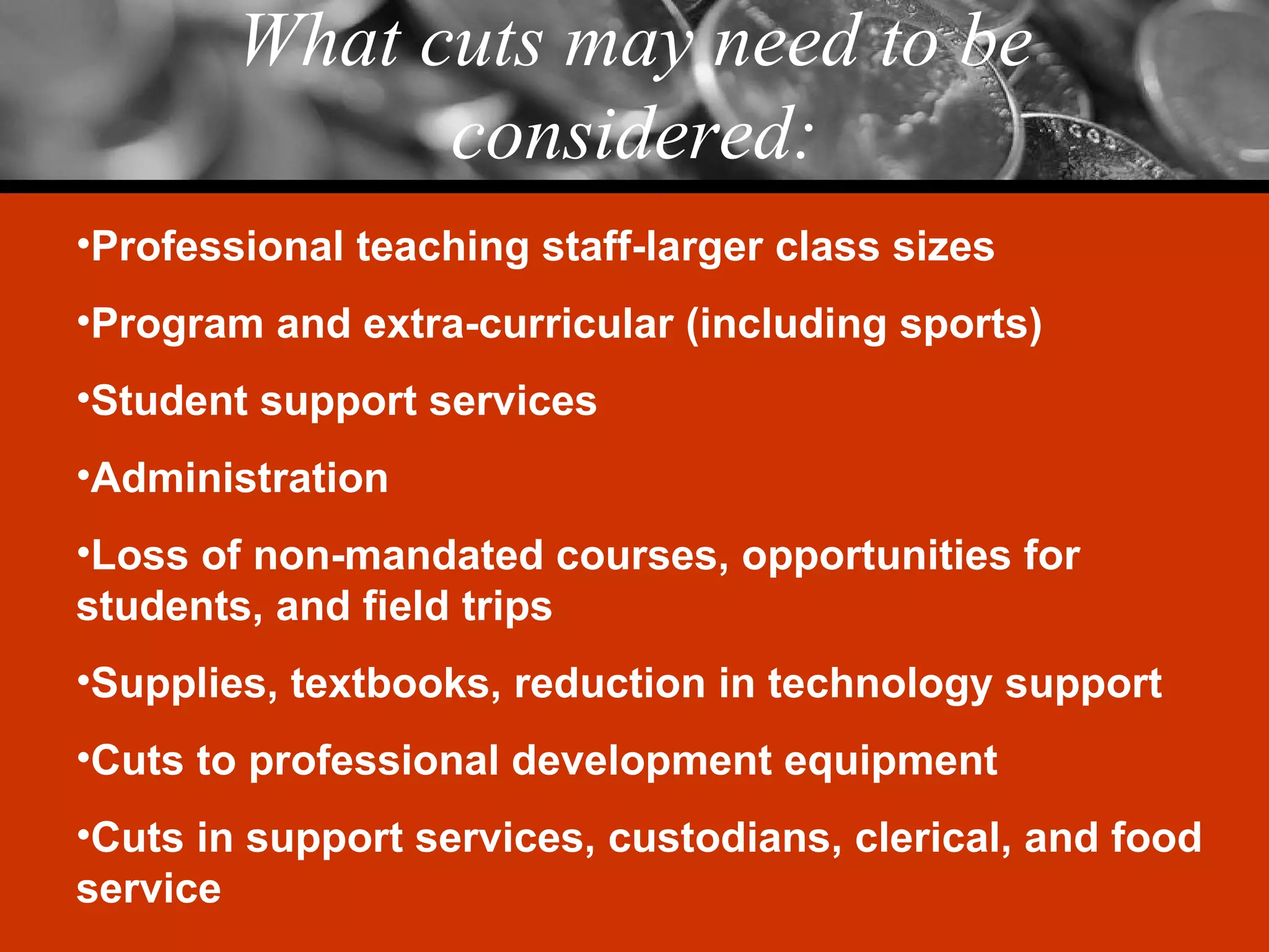 What cuts may need to be considered: Professional teaching staff-larger class sizes Program and extra-curricular (including sports) Student support services Administration Loss of non-mandated courses, opportunities for students, and field trips Supplies, textbooks, reduction in technology support Cuts to professional development equipment Cuts in support services, custodians, clerical, and food service 